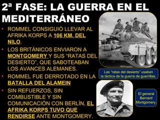 2ª FASE: LA GUERRA EN EL
MEDITERRÁNEO
• ROMMEL CONSIGUIÓ LLEVAR AL
  AFRIKA KORPS A 106 KM. DEL
  NILO.
• LOS BRITÁNICOS ENVIARON A
  MONTGOMERY Y SUS “RATAS DEL
  DESIERTO”, QUE SABOTEABAN
  LOS AVANCES ALEMANES.           Las “ratas del desierto” usaban
• ROMMEL FUE DERROTADO EN LA    la táctica de la guerra de guerrillas.

  BATALLA DEL ALAMEIN
• SIN REFUERZOS, SIN
                                                         El general
  COMBUSTIBLE Y SIN                                       Bernard
                                                        Montgomery.
  COMUNICACIÓN CON BERLÍN, EL
  AFRIKA KORPS TUVO QUE
  RENDIRSE ANTE MONTGOMERY.
 
