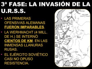 3ª FASE: LA INVASIÓN DE LA
U.R.S.S.
• LAS PRIMERAS
  OFENSIVAS ALEMANAS
  FUERON IMPARABLES.
• LA WERHMACHT (4 MILL.
  DE H.) SE INTERNÓ
  CIENTOS DE KM. EN LAS
  INMENSAS LLANURAS
  RUSAS.
• EL EJÉRCITO SOVIÉTICO
  CASI NO OPUSO
  RESISTENCIA.
 