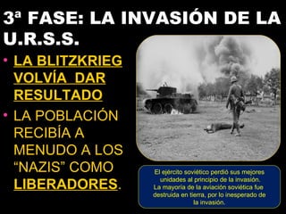 3ª FASE: LA INVASIÓN DE LA
U.R.S.S.
• LA BLITZKRIEG
  VOLVÍA DAR
  RESULTADO
• LA POBLACIÓN
  RECIBÍA A
  MENUDO A LOS
  “NAZIS” COMO    El ejército soviético perdió sus mejores
                    unidades al principio de la invasión.
  LIBERADORES.    La mayoría de la aviación soviética fue
                  destruida en tierra, por lo inesperado de
                                 la invasión.
 