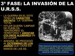 3ª FASE: LA INVASIÓN DE LA
U.R.S.S.
• LA GUERRA EN EL ESTE
  TENÍA UN CARÁCTER
  DISTINTO : LA “GUERRA
  TOTAL”.
• HITLER QUERÍA “LIMPIAR”
  DE PUEBLOS
  “INFERIORES” EL
  TERRITORIO Y ASENTAR
  COLONOS ALEMANES EN
  SU LUGAR.
• ADEMÁS, SE PROCEDIÓ
  AL EXTERMINIO DE LOS
  JUDÍOS QUE CAÍAN EN       Hitler despreció el apoyo que muchos eslavos
                             le dieron a su ejército. Trató con brutalidad a
  MANOS DE LAS SS.          estos pueblos “sub-humanos”, que terminaron
                                 apoyando a las guerrillas soviéticas.
 