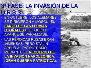 3ª FASE: LA INVASIÓN DE LA
U.R.S.S.
• EN OCTUBRE, LOS ALEMANES
  SE DIRIGIERON A MOSCÚ; EL
  FANGO DE LAS LLUVIAS
  OTOÑALES HIZO QUE EL
  AVANCE SE PARALIZASE.
• LAS PÉRDIDAS RUSAS ERAN
  INMENSAS, PERO STALIN
  APELÓ AL PATRIOTISMO
  MEDIANTE EL RECUERDO DE
  LA INVASIÓN NAPOLEÓNICA.
  (GRAN GUERRA PATRIÓTICA).
 