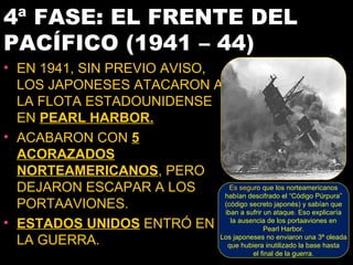 4ª FASE: EL FRENTE DEL
PACÍFICO (1941 – 44)
• EN 1941, SIN PREVIO AVISO,
  LOS JAPONESES ATACARON A
  LA FLOTA ESTADOUNIDENSE
  EN PEARL HARBOR.
• ACABARON CON 5
  ACORAZADOS
  NORTEAMERICANOS, PERO
  DEJARON ESCAPAR A LOS         Es seguro que los norteamericanos
                              habían descifrado el “Código Púrpura”
  PORTAAVIONES.               (código secreto japonés) y sabían que
                              iban a sufrir un ataque. Eso explicaría
• ESTADOS UNIDOS ENTRÓ EN la ausenciaPearllos portaaviones en
                                             de
                                                  Harbor.
  LA GUERRA.                 Los japoneses no enviaron una 3ª oleada
                               que hubiera inutilizado la base hasta
                                                  el final de la guerra.
 