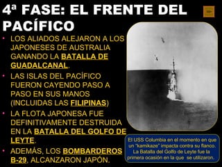 4ª FASE: EL FRENTE DEL
PACÍFICO
• LOS ALIADOS ALEJARON A LOS
  JAPONESES DE AUSTRALIA
  GANANDO LA BATALLA DE
  GUADALCANAL.
• LAS ISLAS DEL PACÍFICO
  FUERON CAYENDO PASO A
  PASO EN SUS MANOS
  (INCLUIDAS LAS FILIPINAS)
• LA FLOTA JAPONESA FUE
  DEFINITIVAMENTE DESTRUIDA
  EN LA BATALLA DEL GOLFO DE
  LEYTE.                     El USS Columbia en el momento en que
                              un “kamikaze” impacta contra su flanco.
• ADEMÁS, LOS BOMBARDEROS La Batalla del Golfo de Leyte fue la
                             primera ocasión en la que se utilizaron.
  B-29, ALCANZARON JAPÓN.
 