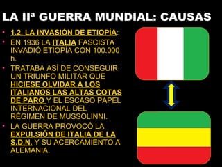 LA IIª GUERRA MUNDIAL: CAUSAS
• 1.2. LA INVASIÓN DE ETIOPÍA:
• EN 1936 LA ITALIA FASCISTA
  INVADIÓ ETIOPÍA CON 100.000
  h.
• TRATABA ASÍ DE CONSEGUIR
  UN TRIUNFO MILITAR QUE
  HICIESE OLVIDAR A LOS
  ITALIANOS LAS ALTAS COTAS
  DE PARO Y EL ESCASO PAPEL
  INTERNACIONAL DEL
  RÉGIMEN DE MUSSOLINNI.
• LA GUERRA PROVOCÓ LA
  EXPULSIÓN DE ITALIA DE LA
  S.D.N. Y SU ACERCAMIENTO A
  ALEMANIA.
 