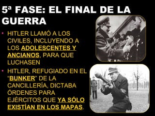 5ª FASE: EL FINAL DE LA
GUERRA
• HITLER LLAMÓ A LOS
  CIVILES, INCLUYENDO A
  LOS ADOLESCENTES Y
  ANCIANOS, PARA QUE
  LUCHASEN
• HITLER, REFUGIADO EN EL
  “BUNKER” DE LA
  CANCILLERÍA, DICTABA
  ÓRDENES PARA
  EJÉRCITOS QUE YA SÓLO
  EXISTÍAN EN LOS MAPAS.
 