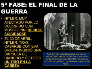 5ª FASE: EL FINAL DE LA
GUERRA
• HITLER, MUY
  AFECTADO POR LO
  OCURRIDO CON
  MUSSOLINNI DECIDIÓ
  SUICIDARSE
• EL 30 DE ABRIL,
  HITLER, TRAS
  CASARSE CON EVA
  BRAUN, INGIRIÓ UNA
  CÁPSULA DE               Foto de Hitler tomada dos días antes de su
                          suicidio. Los cuerpos de Eva Braun y A. Hitler
  CIANURO Y SE PEGÓ      fueron envueltos en una alfombra y quemados
  UN TIRO EN LA        con 200 l. de gasolina. Los soviéticos cogieron sus
                                             restos.
  CABEZA.
 