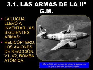 3.1. LAS ARMAS DE LA IIª
            G.M.
• LA LUCHA
  LLEVÓ A
  INVENTAR LAS
  SIGUIENTES
  ARMAS:
• HELICÓPTERO,
  LOS AVIONES
  DE REACCIÓN,
  V1, V2, BOMBA
  ATÓMICA.
                  Hitler estaba convencido de ganar la guerra con
                          lo que él llamaba “Wunder waffen”
 