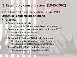2. Estallido y consolidación (1945-1962)
2.2 La Guerra Fría se hace oficial: 1947-1949
Origen del conflicto árabe-israelí
• Palestina
– Desde finales del XIX
• Inmigración judía huyendo de las persecuciones
– Se convierte en protectorado británico en 1920
• Mayoría árabe-musulmana
• Minoría cristiana y judía
– Finales del 1947 la ONU divide Palestina:
• Uno árabe: 44% del territorio para 1,3 m.h.
• Otro judío: 56% del territorio para 600.000 h.
– Creación del Estado de Israel en 1948
• Tensión permanente hasta la actualidad
 