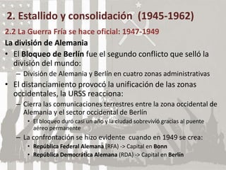 2. Estallido y consolidación (1945-1962)
2.2 La Guerra Fría se hace oficial: 1947-1949
La división de Alemania
• El Bloqueo de Berlín fue el segundo conflicto que selló la
división del mundo:
– División de Alemania y Berlín en cuatro zonas administrativas
• El distanciamiento provocó la unificación de las zonas
occidentales, la URSS reacciona:
– Cierra las comunicaciones terrestres entre la zona occidental de
Alemania y el sector occidental de Berlín
• El bloqueo duró casi un año y la ciudad sobrevivió gracias al puente
aéreo permanente
– La confrontación se hizo evidente cuando en 1949 se crea:
• República Federal Alemana (RFA) -> Capital en Bonn
• República Democrática Alemana (RDA) -> Capital en Berlín
 
