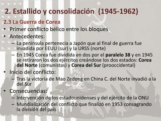 2. Estallido y consolidación (1945-1962)
2.3 La Guerra de Corea
• Primer conflicto bélico entre los bloques
• Antecedentes:
– La península pertenecía a Japón que al final de guerra fue
invadida por EEUU (sur) y la URSS (norte)
– En 1945 Corea fue dividida en dos por el paralelo 38 y en 1945
se retiraron los dos ejércitos creándose los dos estados: Corea
del Norte (comunistas) y Corea del Sur (prooccidental)
• Inicio del conflicto:
– Tras la victoria de Mao Zedong en China C. del Norte invadió a la
del Sur
• Consecuencias:
– Intervención de los estadounidenses y del ejército de la ONU
– Mundialización del conflicto que finalizó en 1953 consagrando
la división del país
 