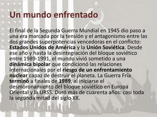 Un mundo enfrentado
El final de la Segunda Guerra Mundial en 1945 dio paso a
una era marcada por la tensión y el antagonismo entre las
dos grandes superpotencias vencedoras en el conflicto:
Estados Unidos de América y la Unión Soviética. Desde
ese año y hasta la desintegración del bloque soviético
entre 1989-1991, el mundo vivió sometido a una
dinámica bipolar que condicionó las relaciones
internacionales por el riesgo de un enfrentamiento
nuclear capaz de destruir el planeta. La Guerra Fría
terminó a finales de 1989, al iniciarse el
desmoronamiento del bloque soviético en Europa
Oriental y la URSS. Duró más de cuarenta años: casi toda
la segunda mitad del siglo XX.
 