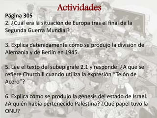 Actividades
Página 305
2. ¿Cuál era la situación de Europa tras el final de la
Segunda Guerra Mundial?
3. Explica detenidamente cómo se produjo la división de
Alemania y de Berlín en 1945.
5. Lee el texto del subepígrafe 2.1 y responde: ¿A qué se
refiere Churchill cuando utiliza la expresión “Telón de
Acero”?
6. Explica cómo se produjo la génesis del estado de Israel.
¿A quién había pertenecido Palestina? ¿Qué papel tuvo la
ONU?
 
