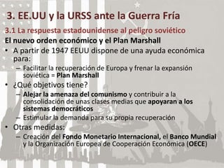 3. EE.UU y la URSS ante la Guerra Fría
3.1 La respuesta estadounidense al peligro soviético
El nuevo orden económico y el Plan Marshall
• A partir de 1947 EEUU dispone de una ayuda económica
para:
– Facilitar la recuperación de Europa y frenar la expansión
soviética = Plan Marshall
• ¿Qué objetivos tiene?
– Alejar la amenaza del comunismo y contribuir a la
consolidación de unas clases medias que apoyaran a los
sistemas democráticos
– Estimular la demanda para su propia recuperación
• Otras medidas:
– Creación del Fondo Monetario Internacional, el Banco Mundial
y la Organización Europea de Cooperación Económica (OECE)
 