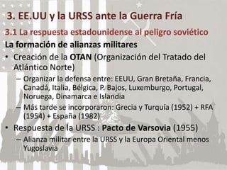 3. EE.UU y la URSS ante la Guerra Fría
3.1 La respuesta estadounidense al peligro soviético
La formación de alianzas militares
• Creación de la OTAN (Organización del Tratado del
Atlántico Norte)
– Organizar la defensa entre: EEUU, Gran Bretaña, Francia,
Canadá, Italia, Bélgica, P. Bajos, Luxemburgo, Portugal,
Noruega, Dinamarca e Islandia
– Más tarde se incorporaron: Grecia y Turquía (1952) + RFA
(1954) + España (1982)
• Respuesta de la URSS : Pacto de Varsovia (1955)
– Alianza militar entre la URSS y la Europa Oriental menos
Yugoslavia
 