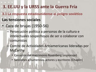 3. EE.UU y la URSS ante la Guerra Fría
3.1 La respuesta estadounidense al peligro soviético
Las tensiones sociales
• Caza de brujas (1950-56)
– Persecución política a personas de la cultura e
intelectuales sospechosos de ser o colaborar con
comunistas
– Comité de Actividades Antiamericanas lideradas por
McCarthy
• Ejecución del matrimonio Rosenberg (espionaje)
• Sanciones a numerosos actores y escritores (Chaplin)
 