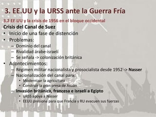 3. EE.UU y la URSS ante la Guerra Fría
3.2 EE.UU y la crisis de 1956 en el bloque occidental
Crisis del Canal de Suez
• Inicio de una fase de distención
• Problemas:
– Dominio del canal
– Rivalidad árabe-israelí
– Se señala -> colonización británica
• Acontecimientos:
– Régimen militar nacionalista y prosocialista desde 1952 -> Nasser
– Nacionalización del canal para:
• Modernizar la agricultura
• Construir la gran presa de Asuán
– Invasión británica, francesa e israelí a Egipto
• URSS apoya a Nasser
• EEUU presiona para que Francia y RU evacuen sus fuerzas
 