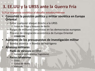 3. EE.UU y la URSS ante la Guerra Fría
3.3 La respuesta soviética al desafío estadounidense
• Consolidó la posición política y militar soviética en Europa
Oriental
– Evitar cualquier ataque directo a la URSS
• Golpe de Praga y bloqueo de Berlín
– Purgas de militares comunistas en las democracias europeas
– Proceso de integración económica de Europa Oriental
• COMECON
• Aumento de los presupuestos de investigación militar
– Bomba atómica -> Bomba de hidrógeno
• Alianzas militares
– Pacto de Varsovia en 1955
• Europa orienta (menos Yugoslavia)
– Pactos bilaterales
• China
• Corea del Norte
• Vietnam
 