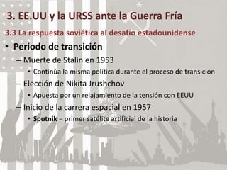 3. EE.UU y la URSS ante la Guerra Fría
3.3 La respuesta soviética al desafío estadounidense
• Periodo de transición
– Muerte de Stalin en 1953
• Continúa la misma política durante el proceso de transición
– Elección de Nikita Jrushchov
• Apuesta por un relajamiento de la tensión con EEUU
– Inicio de la carrera espacial en 1957
• Sputnik = primer satélite artificial de la historia
 