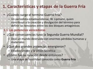 1. Características y etapas de la Guerra Fría
• ¿Cuándo surge el termino Guerra Fría?
– Un periodista estadounidense, W. Lipmann, quien
contribuyó a la creación y divulgación del término para
definir las tensiones entre los dos bloques antagónicos
1.1 Las potencias vencedoras
• ¿Qué consecuencias tuvo la Segunda Guerra Mundial?
– Dejó un mundo destruido con enormes pérdidas humanas y
materiales
• ¿Qué dos grandes potencias emergieron?
– Estados Unidos y la Unión Soviética
• ¿Cómo fue su relación desde entonces?
– Una etapa de hostilidad conocida como Guerra Fría
 