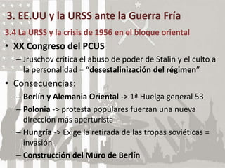 3. EE.UU y la URSS ante la Guerra Fría
3.4 La URSS y la crisis de 1956 en el bloque oriental
• XX Congreso del PCUS
– Jruschov critica el abuso de poder de Stalin y el culto a
la personalidad = “desestalinización del régimen”
• Consecuencias:
– Berlín y Alemania Oriental -> 1ª Huelga general 53
– Polonia -> protesta populares fuerzan una nueva
dirección más aperturista
– Hungría -> Exige la retirada de las tropas soviéticas =
invasión
– Construcción del Muro de Berlín
 