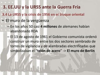 3. EE.UU y la URSS ante la Guerra Fría
3.4 La URSS y la crisis de 1956 en el bloque oriental
• El muro de la vergüenza
– En los años 50 casi 4 millones de alemanes habían
abandonado RDA
– El 13 de agosto de 1961 el Gobierno comunista ordenó
construir un muro entre los dos sectores sembrado de
torres de vigilancia y de alambradas electrificadas que
simbolizaban el “telón de acero” -> El muro de Berlín
 