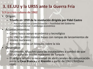 3. EE.UU y la URSS ante la Guerra Fría
3.5 La crisis cubana de 1962
• Origen:
– Triunfo en 1959 de la revolución dirigida por Fidel Castro
• Nacionalización y colectivización = hostilidad del Gobierno
estadounidense -> embargo económico
• Acontecimientos:
– Castro busca apoyo económico y tecnolígico
– En 1962 la URSS instalan bases con rampas de lanzamientos de
misiles nucleares
– Kennedy realiza un bloqueo sobre la isla
• Desenlace:
– Finalmente, Kruschev para las instalaciones a cambio de que
EEUU quite los misiles nucleares de Turquía
– El peligro reforzó la necesidad de abrir canales de comunicación
entre la Casa Blanca y el Kremlin a partir de 1963 (Teléfono
rojo)
 