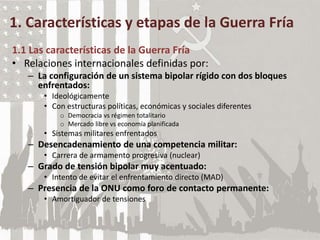 1. Características y etapas de la Guerra Fría
1.1 Las características de la Guerra Fría
• Relaciones internacionales definidas por:
– La configuración de un sistema bipolar rígido con dos bloques
enfrentados:
• Ideológicamente
• Con estructuras políticas, económicas y sociales diferentes
o Democracia vs régimen totalitario
o Mercado libre vs economía planificada
• Sistemas militares enfrentados
– Desencadenamiento de una competencia militar:
• Carrera de armamento progresiva (nuclear)
– Grado de tensión bipolar muy acentuado:
• Intento de evitar el enfrentamiento directo (MAD)
– Presencia de la ONU como foro de contacto permanente:
• Amortiguador de tensiones
 