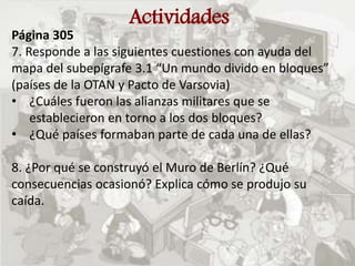 Actividades
Página 305
7. Responde a las siguientes cuestiones con ayuda del
mapa del subepígrafe 3.1 “Un mundo divido en bloques”
(países de la OTAN y Pacto de Varsovia)
• ¿Cuáles fueron las alianzas militares que se
establecieron en torno a los dos bloques?
• ¿Qué países formaban parte de cada una de ellas?
8. ¿Por qué se construyó el Muro de Berlín? ¿Qué
consecuencias ocasionó? Explica cómo se produjo su
caída.
 