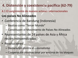 4. Distensión y coexistencia pacífica (62-79)
4.1 El surgimiento de nuevos actores internacionales
Los países No Alineados
• Conferencia de Bandung (Indonesia)
– Bautizo como “Tercer Mundo”
– Constituyen el Movimiento de Países No Alineados
• Representantes de 24 países de Asia y África
recién independizados
• Resoluciones:
– Declaración contra el colonialismo
– Cooperación internacional por encima de los bloques
 