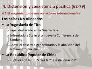 4. Distensión y coexistencia pacífica (62-79)
4.1 El surgimiento de nuevos actores internacionales
Los países No Alineados
 La Yugoslavia de Tito
o Papel destacado en la Guerra Fría
o Enfrentado a Stalin promueve la Conferencia de
Bandung
o Apoya el desarme generalizado y la abolición del
armamento nuclear
 La República Popular de China
o Ruptura con la URSS tras la “desestalinización”
 