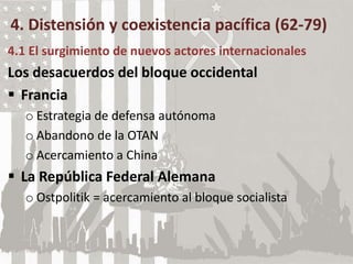 4. Distensión y coexistencia pacífica (62-79)
4.1 El surgimiento de nuevos actores internacionales
Los desacuerdos del bloque occidental
 Francia
o Estrategia de defensa autónoma
o Abandono de la OTAN
o Acercamiento a China
 La República Federal Alemana
o Ostpolitik = acercamiento al bloque socialista
 