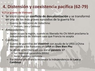 4. Distensión y coexistencia pacífica (62-79)
4.2 La guerra de Vietnam
• Se inició como un conflicto de descolonización y se transformó
en uno de los más graves episodios de la guerra fría
– Guerra de liberación de Indochina:
• Vietnam, Laos y Camboya
• Antecedentes:
– Japón ocupa la región, cuando es liberada Ho Chi Minh proclama la
independencia de Vietnam cosa que Francia no acepta
• Conflicto:
– Guerra de guerrillas del Vietminh con ayuda de la URSS y China
derrotando a los franceses en 1954 en Dien Bien Phu
– Se divide el territorio en dos por el paralelo 17
• Sur: República nacionalista (EEUU)
• Norte: República comunista
– Ese mismo año Francia reconoce la independencia de Laos y
Camboya
 