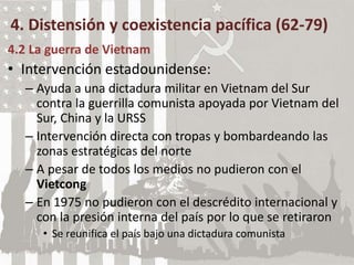 4. Distensión y coexistencia pacífica (62-79)
4.2 La guerra de Vietnam
• Intervención estadounidense:
– Ayuda a una dictadura militar en Vietnam del Sur
contra la guerrilla comunista apoyada por Vietnam del
Sur, China y la URSS
– Intervención directa con tropas y bombardeando las
zonas estratégicas del norte
– A pesar de todos los medios no pudieron con el
Vietcong
– En 1975 no pudieron con el descrédito internacional y
con la presión interna del país por lo que se retiraron
• Se reunifica el país bajo una dictadura comunista
 