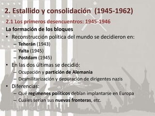 2. Estallido y consolidación (1945-1962)
2.1 Los primeros desencuentros: 1945-1946
La formación de los bloques
• Reconstrucción política del mundo se decidieron en:
– Teherán (1943)
– Yalta (1945)
– Postdam (1945)
• En las dos últimas se decidió:
– Ocupación y partición de Alemania
– Desmilitarización y depuración de dirigentes nazis
• Diferencias:
– Qué regímenes políticos debían implantarse en Europa
– Cuáles serían sus nuevas fronteras, etc.
 