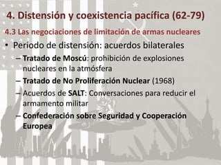 4. Distensión y coexistencia pacífica (62-79)
4.3 Las negociaciones de limitación de armas nucleares
• Periodo de distensión: acuerdos bilaterales
– Tratado de Moscú: prohibición de explosiones
nucleares en la atmósfera
– Tratado de No Proliferación Nuclear (1968)
– Acuerdos de SALT: Conversaciones para reducir el
armamento militar
– Confederación sobre Seguridad y Cooperación
Europea
 