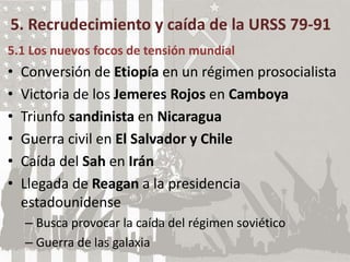 5. Recrudecimiento y caída de la URSS 79-91
5.1 Los nuevos focos de tensión mundial
• Conversión de Etiopía en un régimen prosocialista
• Victoria de los Jemeres Rojos en Camboya
• Triunfo sandinista en Nicaragua
• Guerra civil en El Salvador y Chile
• Caída del Sah en Irán
• Llegada de Reagan a la presidencia
estadounidense
– Busca provocar la caída del régimen soviético
– Guerra de las galaxia
 