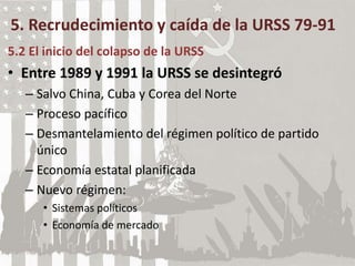 5. Recrudecimiento y caída de la URSS 79-91
5.2 El inicio del colapso de la URSS
• Entre 1989 y 1991 la URSS se desintegró
– Salvo China, Cuba y Corea del Norte
– Proceso pacífico
– Desmantelamiento del régimen político de partido
único
– Economía estatal planificada
– Nuevo régimen:
• Sistemas políticos
• Economía de mercado
 