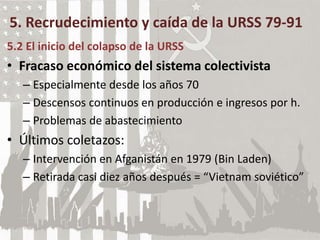 5. Recrudecimiento y caída de la URSS 79-91
5.2 El inicio del colapso de la URSS
• Fracaso económico del sistema colectivista
– Especialmente desde los años 70
– Descensos continuos en producción e ingresos por h.
– Problemas de abastecimiento
• Últimos coletazos:
– Intervención en Afganistán en 1979 (Bin Laden)
– Retirada casi diez años después = “Vietnam soviético”
 
