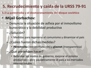 5. Recrudecimiento y caída de la URSS 79-91
5.3 La perestroika y el desmoronamiento del bloque soviético
• Mijail Gorbachov:
– Denuncia la situación de asfixia por el inmovilismo
burocrático y la debilidad productiva
– ¿Solución?
• Medidas para regenerar el comunismo y dinamizar el país
– ¿Cuáles fueron dichas medidas?
• Perestroika (reestructuración) y glasnot (transparencia)
– ¿Qué pretenden hacer?
• Reformar los modos de gobierno, mejorar el sistema
productivo y abrir paulatinamente el país a los mercados
internacionales
 