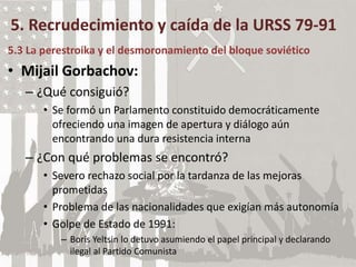 5. Recrudecimiento y caída de la URSS 79-91
5.3 La perestroika y el desmoronamiento del bloque soviético
• Mijail Gorbachov:
– ¿Qué consiguió?
• Se formó un Parlamento constituido democráticamente
ofreciendo una imagen de apertura y diálogo aún
encontrando una dura resistencia interna
– ¿Con qué problemas se encontró?
• Severo rechazo social por la tardanza de las mejoras
prometidas
• Problema de las nacionalidades que exigían más autonomía
• Golpe de Estado de 1991:
– Boris Yeltsin lo detuvo asumiendo el papel principal y declarando
ilegal al Partido Comunista
 