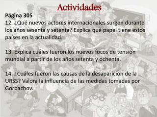 Actividades
Página 305
12. ¿Qué nuevos actores internacionales surgen durante
los años sesenta y setenta? Explica qué papel tiene estos
países en la actualidad.
13. Explica cuáles fueron los nuevos focos de tensión
mundial a partir de los años setenta y ochenta.
14. ¿Cuáles fueron las causas de la desaparición de la
URSS? Valora la influencia de las medidas tomadas por
Gorbachov.
 