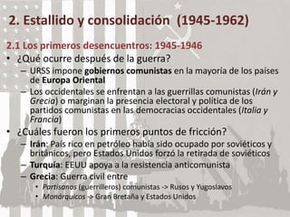 2. Estallido y consolidación (1945-1962)
2.1 Los primeros desencuentros: 1945-1946
• ¿Qué ocurre después de la guerra?
– URSS impone gobiernos comunistas en la mayoría de los países
de Europa Oriental
– Los occidentales se enfrentan a las guerrillas comunistas (Irán y
Grecia) o marginan la presencia electoral y política de los
partidos comunistas en las democracias occidentales (Italia y
Francia)
• ¿Cuáles fueron los primeros puntos de fricción?
– Irán: País rico en petróleo había sido ocupado por soviéticos y
británicos, pero Estados Unidos forzó la retirada de soviéticos
– Turquía: EEUU apoya a la resistencia anticomunista
– Grecia: Guerra civil entre
• Partisanos (guerrilleros) comunistas -> Rusos y Yugoslavos
• Monárquicos -> Gran Bretaña y Estados Unidos
 