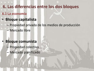 6. Las diferencias entre los dos bloques
6.1 La economía
• Bloque capitalista
– Propiedad privada de los medios de producción
– Mercado libre
• Bloque comunista
– Propiedad colectiva
– Mercado planificado
 