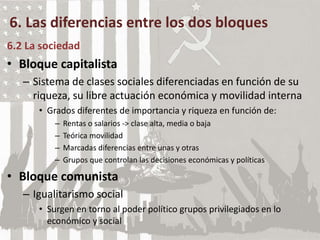 6. Las diferencias entre los dos bloques
6.2 La sociedad
• Bloque capitalista
– Sistema de clases sociales diferenciadas en función de su
riqueza, su libre actuación económica y movilidad interna
• Grados diferentes de importancia y riqueza en función de:
– Rentas o salarios -> clase alta, media o baja
– Teórica movilidad
– Marcadas diferencias entre unas y otras
– Grupos que controlan las decisiones económicas y políticas
• Bloque comunista
– Igualitarismo social
• Surgen en torno al poder político grupos privilegiados en lo
económico y social
 
