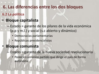 6. Las diferencias entre los dos bloques
6.2 La política
• Bloque capitalista
– Estado = garante de los pilares de la vida económica
(p.p y m.l.) y social (s.c abierto y dinámico)
• Democracias parlamentarias
• Repúblicas presidencialistas
• Bloque comunista
– Estado = garante de la nueva sociedad revolucionaria
• Poder en un único partido que dirige el país de forma
autónoma
 