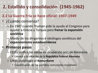 2. Estallido y consolidación (1945-1962)
2.2 La Guerra Fría se hace oficial: 1947-1949
• ¿Cuándo comienza?
– En 1947 cuando Truman pide la ayuda al Congreso para
ayudar a Grecia y Turquía para frenar la expansión
soviética
– Miedo de los dirigentes e ideólogos soviéticos del
expansionismo estadounidense
• Primeros pasos
– EEUU unifica las zonas de ocupación occ. de Alemania
• Llevará a la creación de la República Federal Alemana
– URSS constituye el Kominform
• Coordinación de los partidos comunistas mundiales
 