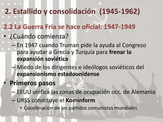 2. Estallido y consolidación (1945-1962)
2.2 La Guerra Fría se hace oficial: 1947-1949
• ¿Cuándo comienza?
– En 1947 cuando Truman pide la ayuda al Congreso
para ayudar a Grecia y Turquía para frenar la
expansión soviética
– Miedo de los dirigentes e ideólogos soviéticos del
expansionismo estadounidense
• Primeros pasos
– EEUU unifica las zonas de ocupación occ. de Alemania
– URSS constituye el Kominform
• Coordinación de los partidos comunistas mundiales
 