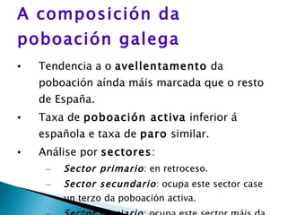 A composición da poboación galega Tendencia a o  avellentamento  da poboación aínda máis marcada que o resto de España. Taxa de  poboación activa  inferior á española e taxa de  paro  similar. Análise por  sectores : Sector primario : en retroceso. Sector secundario : ocupa este sector case un terzo da poboación activa. Sector terciario : ocupa este sector máis da metade da poboación activa. 