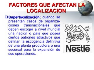 FACTORES QUE AFECTAN LA LOCALIZACION  Superlocalización:  cuando se presentan casos de organiza-ciones transnacionales que deben escoger a nivel mundial una nación o país que posea ciertos patrones atractivos que definan la escogencia definitiva de una planta productora o una sucursal para la expansión de sus operaciones. 