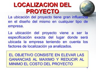 LOCALIZACION DEL PROYECTO La ubicación del proyecto tiene gran influencia en el diseño del mismo en cualquier tipo de empresa. La ubicación del proyecto viene a ser la especificación exacta del lugar donde será ubicada la empresa teniendo en cuenta los factores de localización ya analizados. EL OBJETIVO CONSISTE EN ELEVAR LAS GANANCIAS AL MAXIMO Y REDUCIR AL MINIMO EL COSTO DEL PROYECTO 